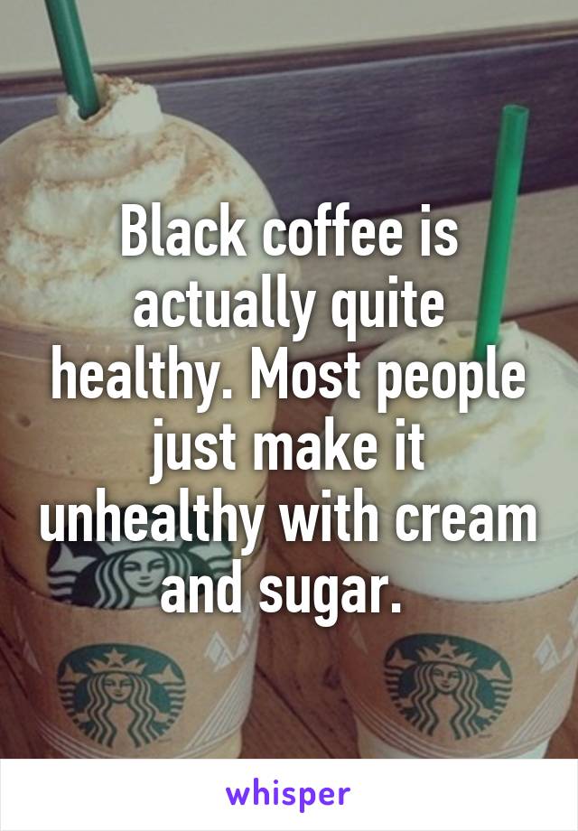 Black coffee is actually quite healthy. Most people just make it unhealthy with cream and sugar. 