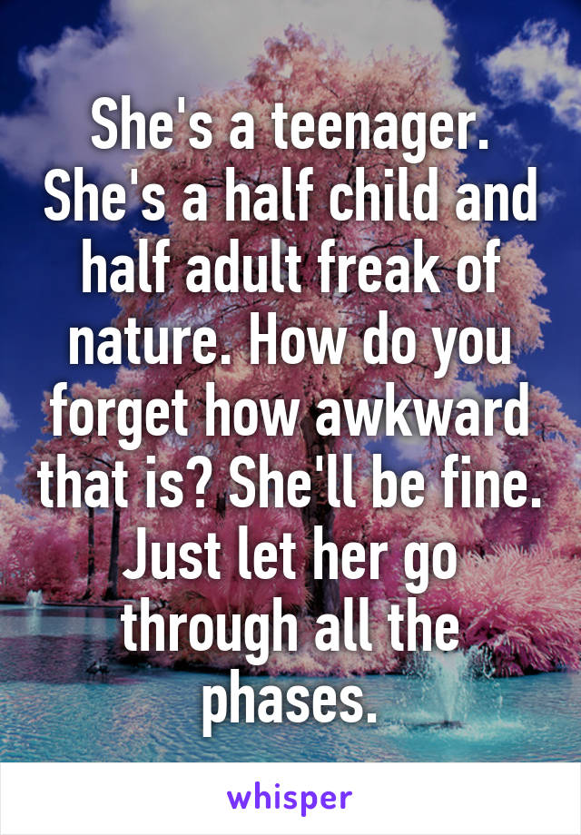 She's a teenager. She's a half child and half adult freak of nature. How do you forget how awkward that is? She'll be fine. Just let her go through all the phases.
