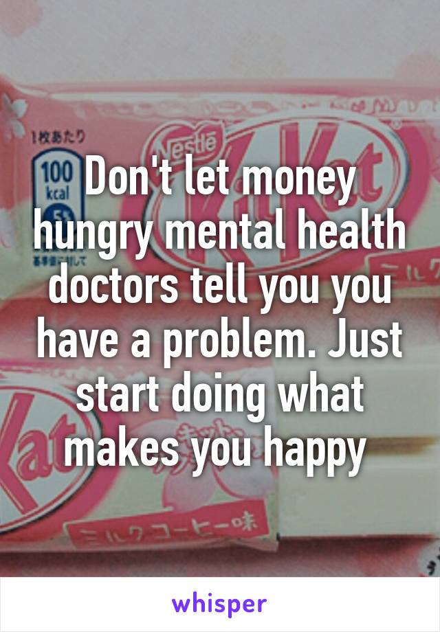 Don't let money hungry mental health doctors tell you you have a problem. Just start doing what makes you happy 