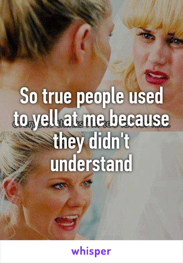 So true people used to yell at me because they didn't understand