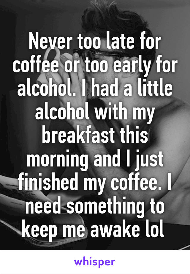 Never too late for coffee or too early for alcohol. I had a little alcohol with my breakfast this morning and I just finished my coffee. I need something to keep me awake lol 