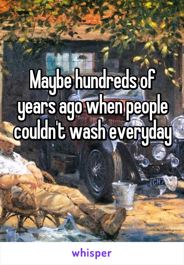 Maybe hundreds of years ago when people couldn't wash everyday 
