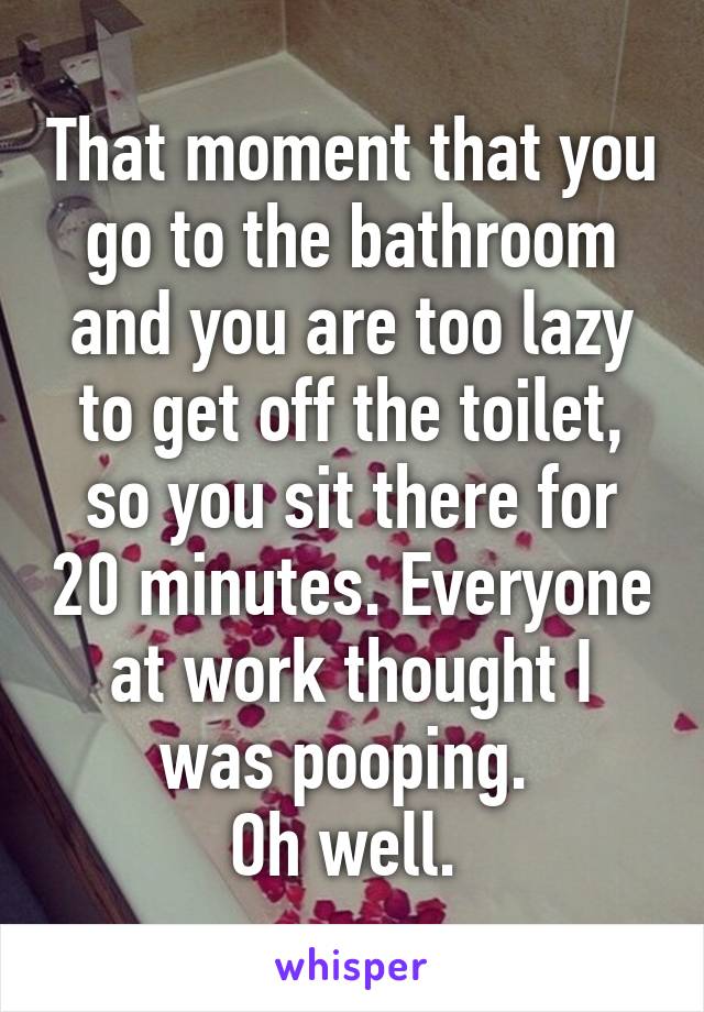 That moment that you go to the bathroom and you are too lazy to get off the toilet, so you sit there for 20 minutes. Everyone at work thought I was pooping. 
Oh well. 