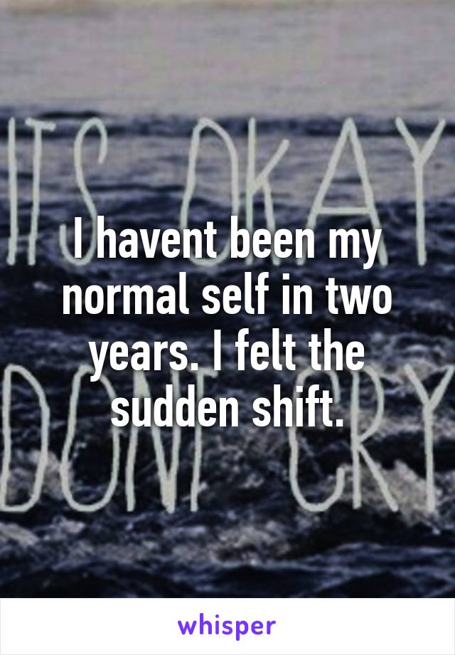 I havent been my normal self in two years. I felt the sudden shift.