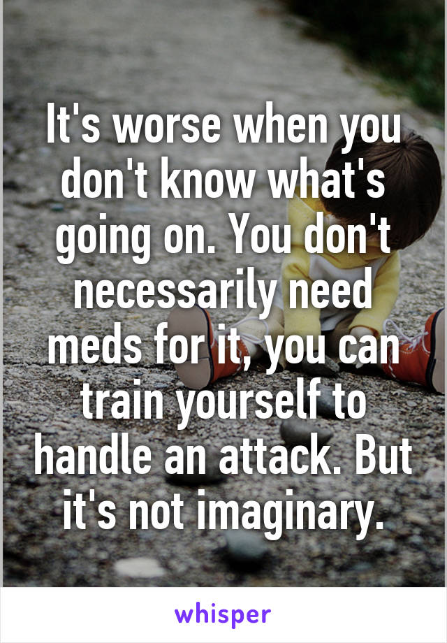 It's worse when you don't know what's going on. You don't necessarily need meds for it, you can train yourself to handle an attack. But it's not imaginary.