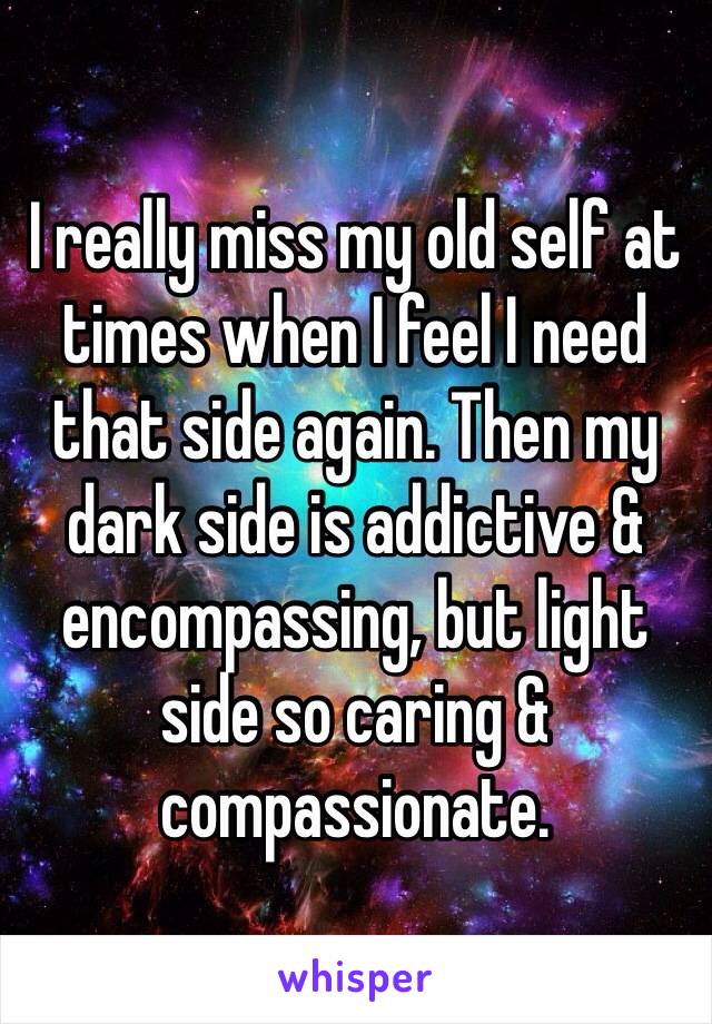 I really miss my old self at times when I feel I need that side again. Then my dark side is addictive & encompassing, but light side so caring & compassionate.