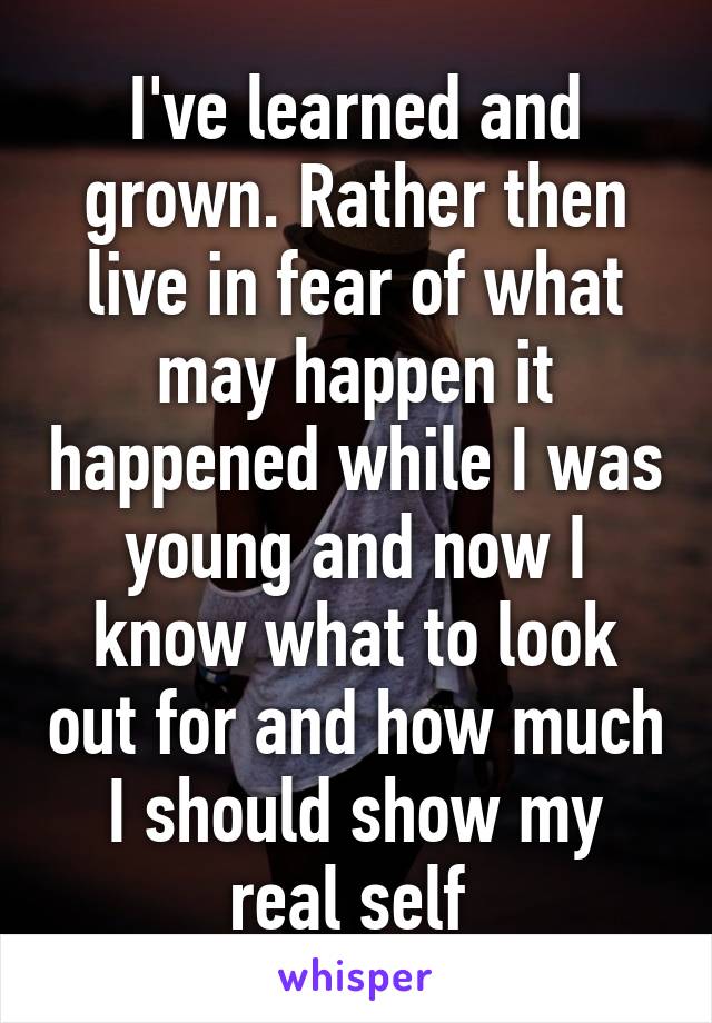 I've learned and grown. Rather then live in fear of what may happen it happened while I was young and now I know what to look out for and how much I should show my real self 