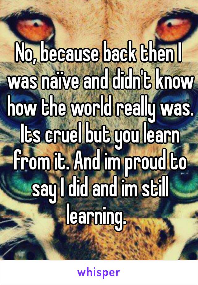 No, because back then I was naïve and didn't know how the world really was. Its cruel but you learn from it. And im proud to say I did and im still learning.  