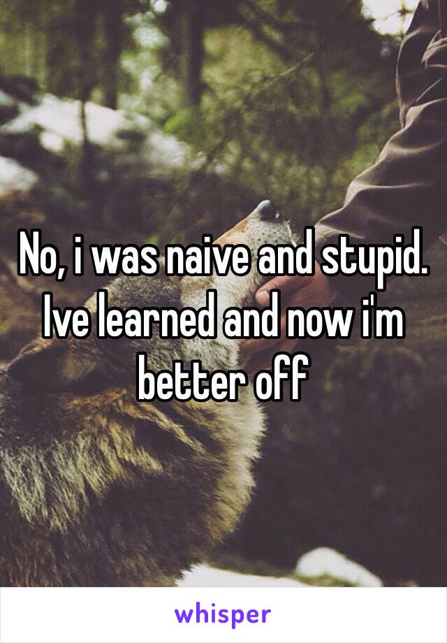 No, i was naive and stupid. Ive learned and now i'm better off