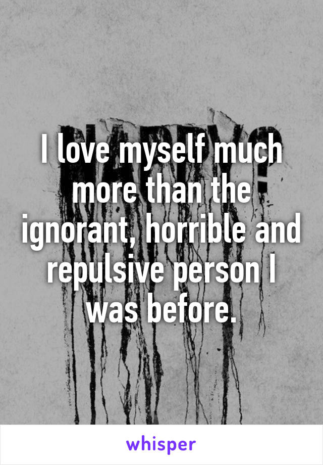 I love myself much more than the ignorant, horrible and repulsive person I was before.