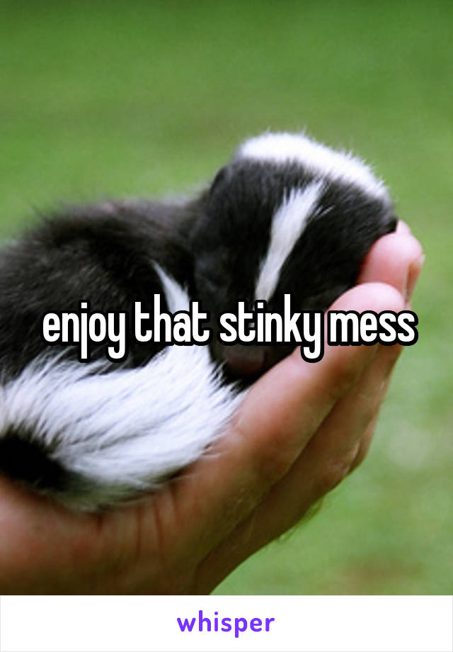 enjoy that stinky mess