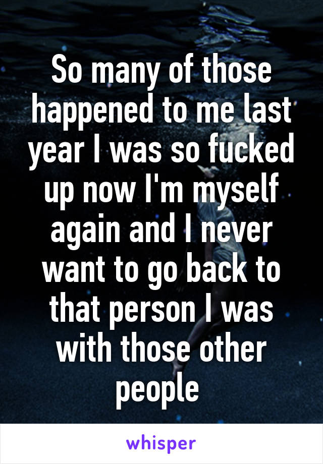 So many of those happened to me last year I was so fucked up now I'm myself again and I never want to go back to that person I was with those other people 