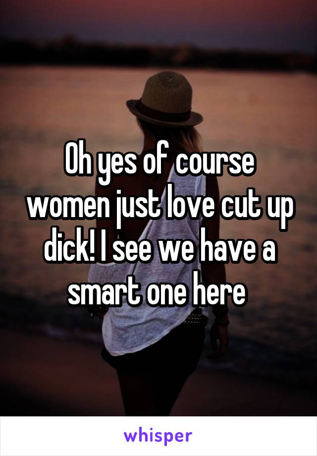 Oh yes of course women just love cut up dick! I see we have a smart one here 