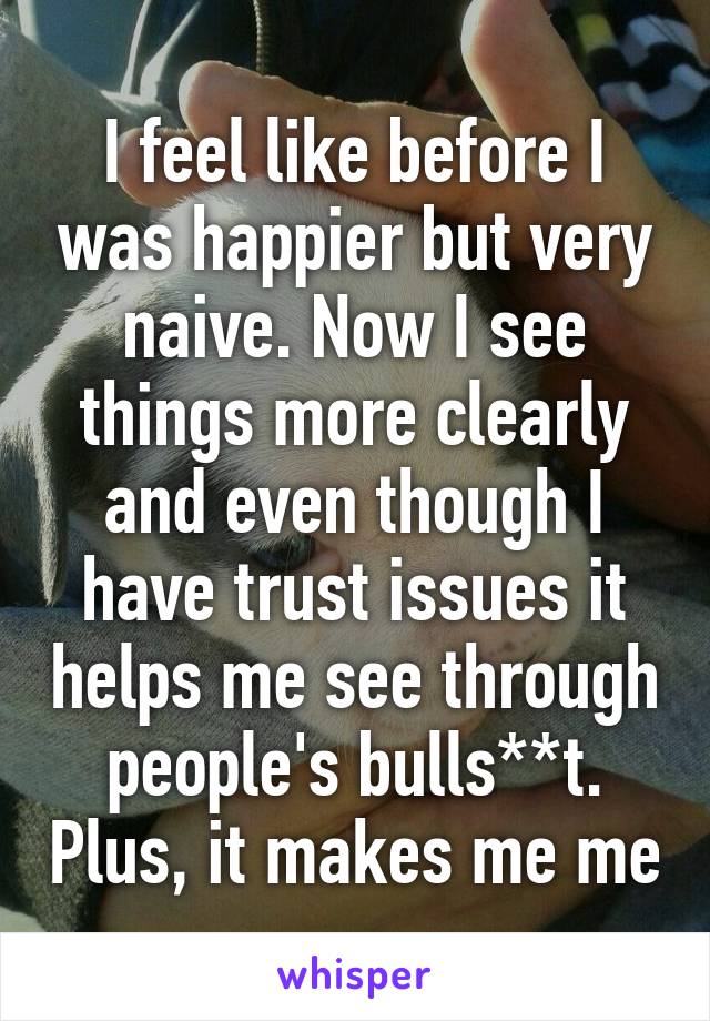 I feel like before I was happier but very naive. Now I see things more clearly and even though I have trust issues it helps me see through people's bulls**t. Plus, it makes me me