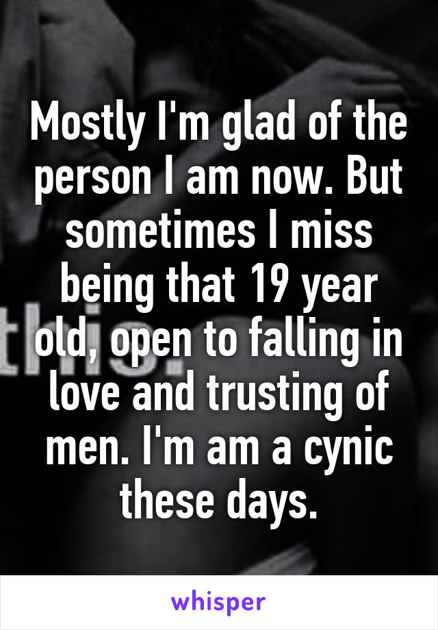 Mostly I'm glad of the person I am now. But sometimes I miss being that 19 year old, open to falling in love and trusting of men. I'm am a cynic these days.