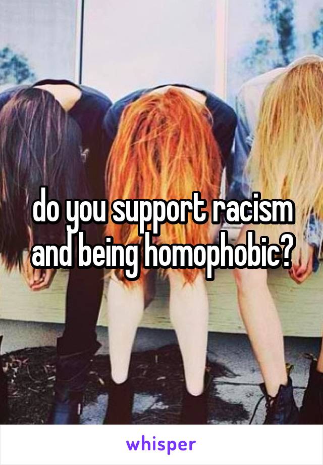 do you support racism and being homophobic?