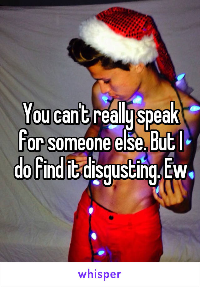 You can't really speak for someone else. But I do find it disgusting. Ew