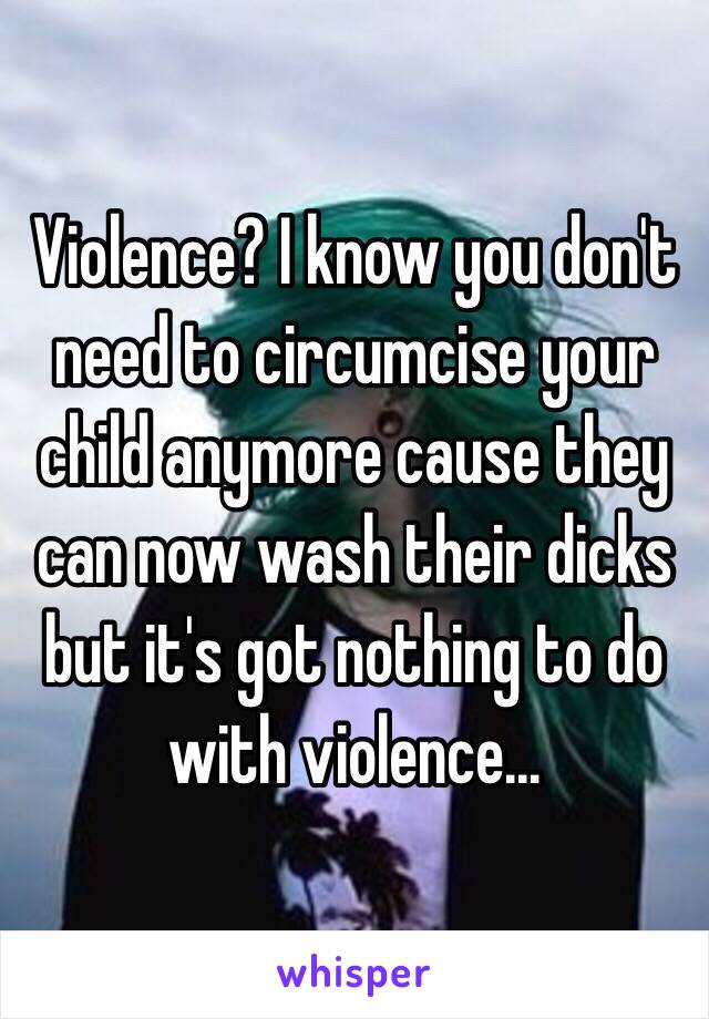 Violence? I know you don't need to circumcise your child anymore cause they can now wash their dicks but it's got nothing to do with violence...