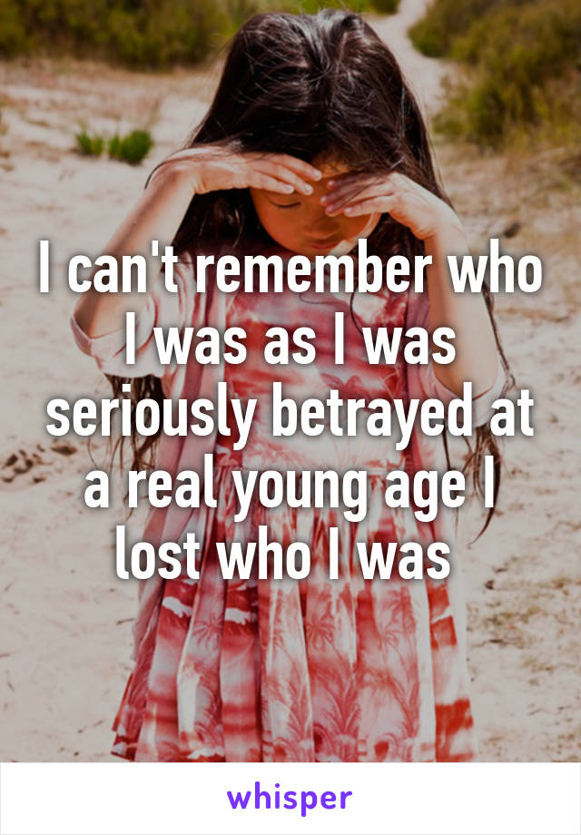 I can't remember who I was as I was seriously betrayed at a real young age I lost who I was 