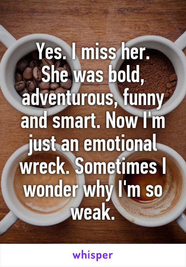 Yes. I miss her.
She was bold, adventurous, funny and smart. Now I'm just an emotional wreck. Sometimes I wonder why I'm so weak.