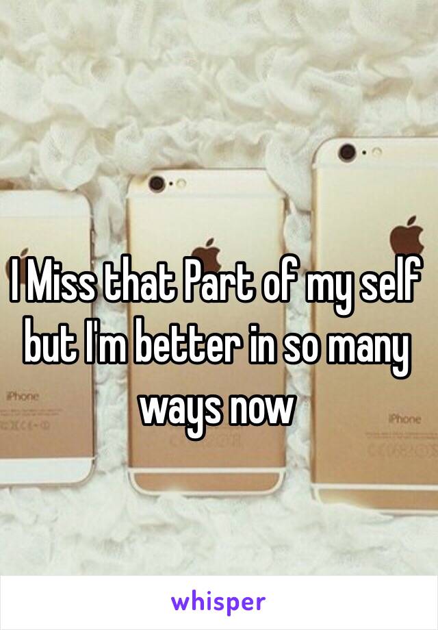 I Miss that Part of my self but I'm better in so many ways now 