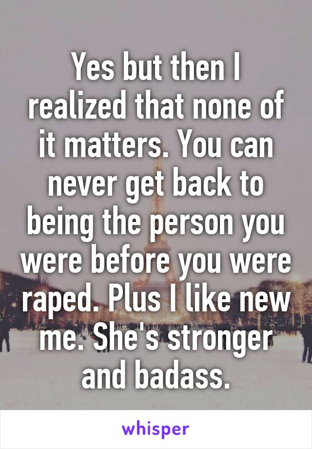 Yes but then I realized that none of it matters. You can never get back to being the person you were before you were raped. Plus I like new me. She's stronger and badass.