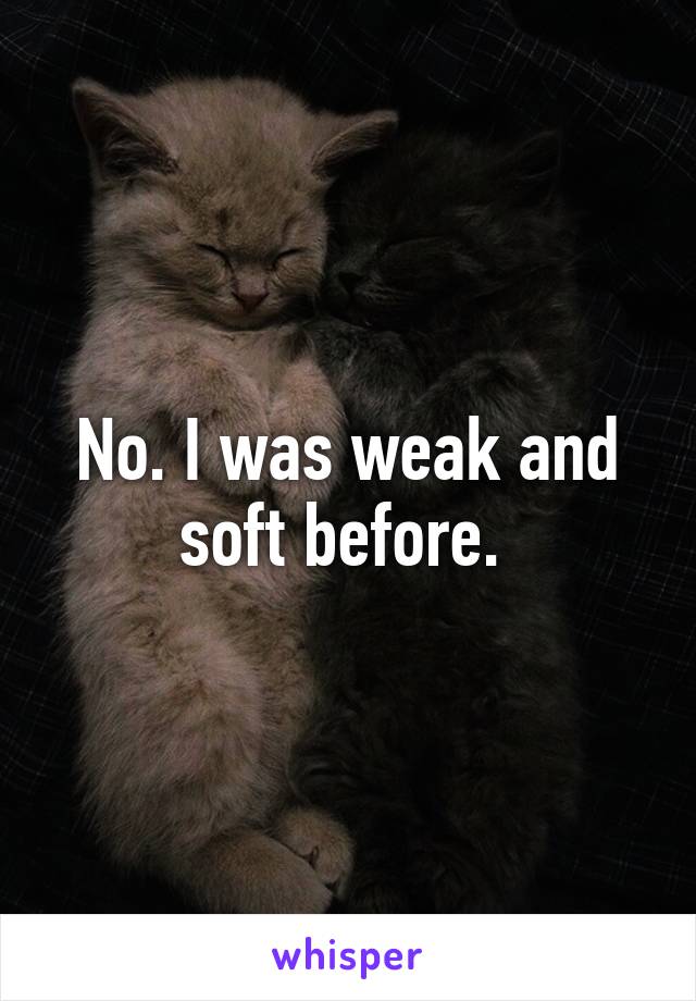 No. I was weak and soft before. 