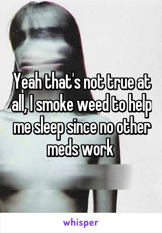 Yeah that's not true at all, I smoke weed to help me sleep since no other meds work 