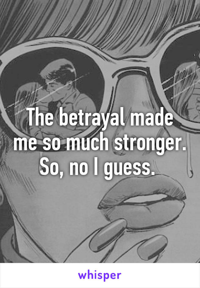 The betrayal made me so much stronger. So, no I guess. 