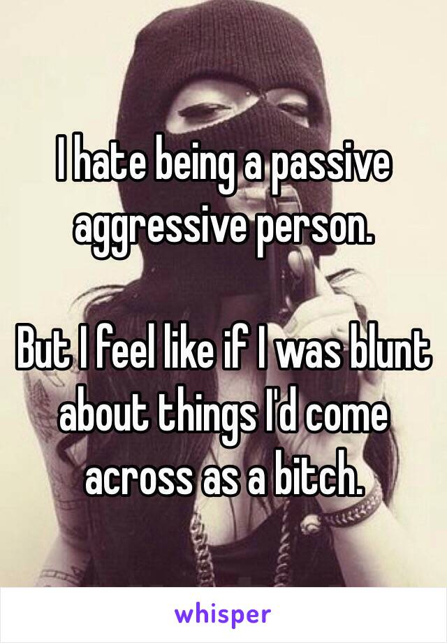 I hate being a passive aggressive person. 

But I feel like if I was blunt about things I'd come across as a bitch.