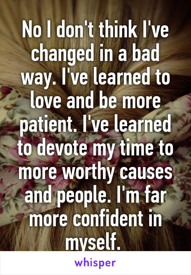 No I don't think I've changed in a bad way. I've learned to love and be more patient. I've learned to devote my time to more worthy causes and people. I'm far more confident in myself. 