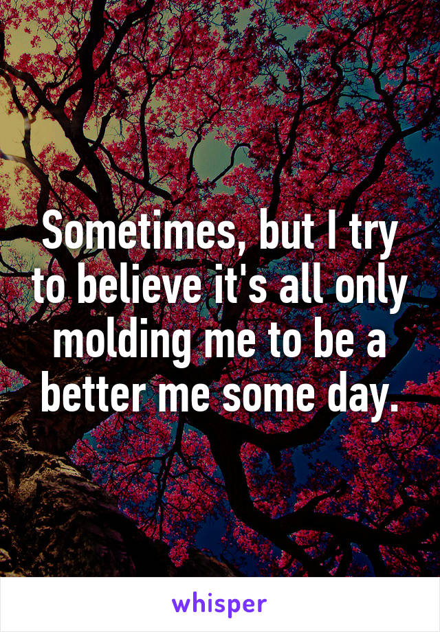 Sometimes, but I try to believe it's all only molding me to be a better me some day.