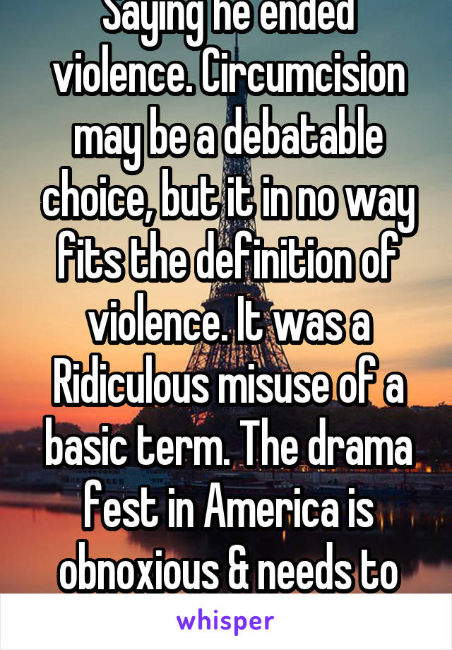 Saying he ended violence. Circumcision may be a debatable choice, but it in no way fits the definition of violence. It was a Ridiculous misuse of a basic term. The drama fest in America is obnoxious & needs to end.