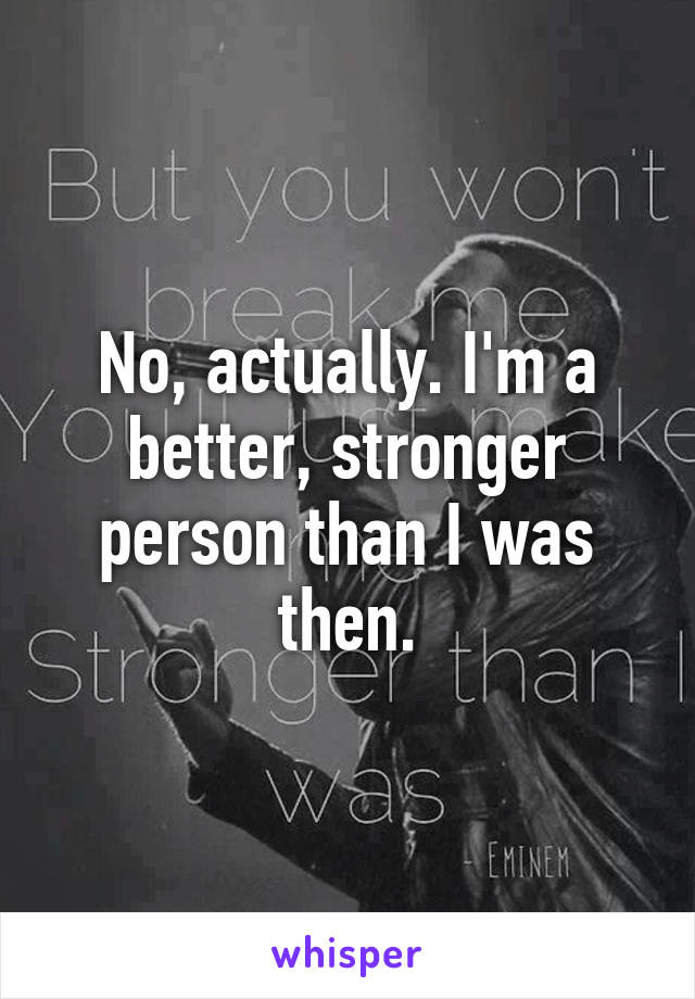 No, actually. I'm a better, stronger person than I was then.