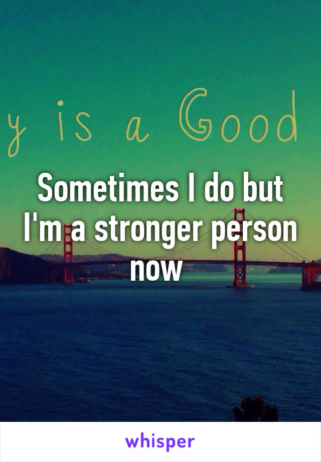 Sometimes I do but I'm a stronger person now 