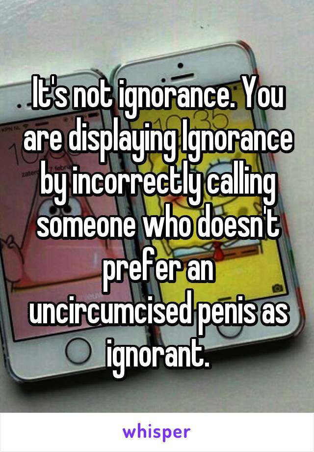 It's not ignorance. You are displaying Ignorance by incorrectly calling someone who doesn't prefer an uncircumcised penis as ignorant.