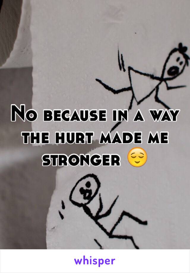 No because in a way the hurt made me stronger 😌