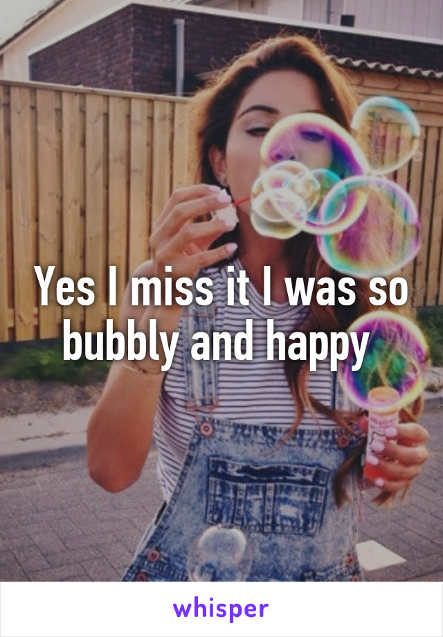 Yes I miss it I was so bubbly and happy 