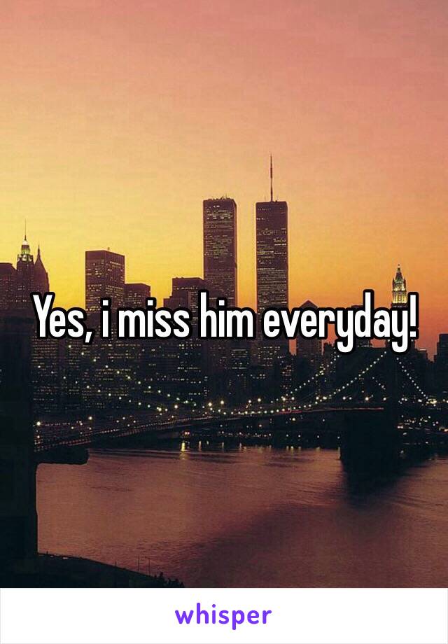 Yes, i miss him everyday!