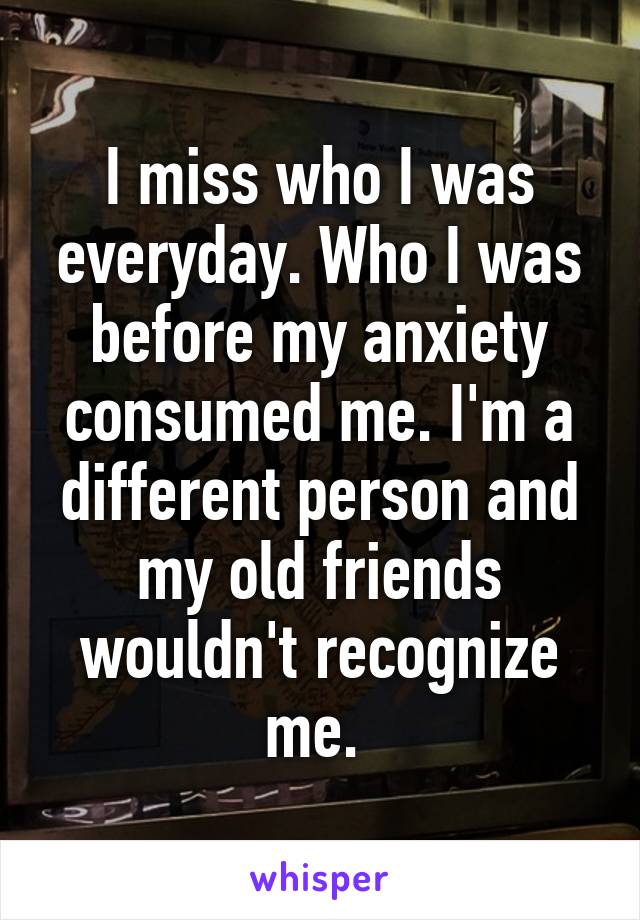 I miss who I was everyday. Who I was before my anxiety consumed me. I'm a different person and my old friends wouldn't recognize me. 