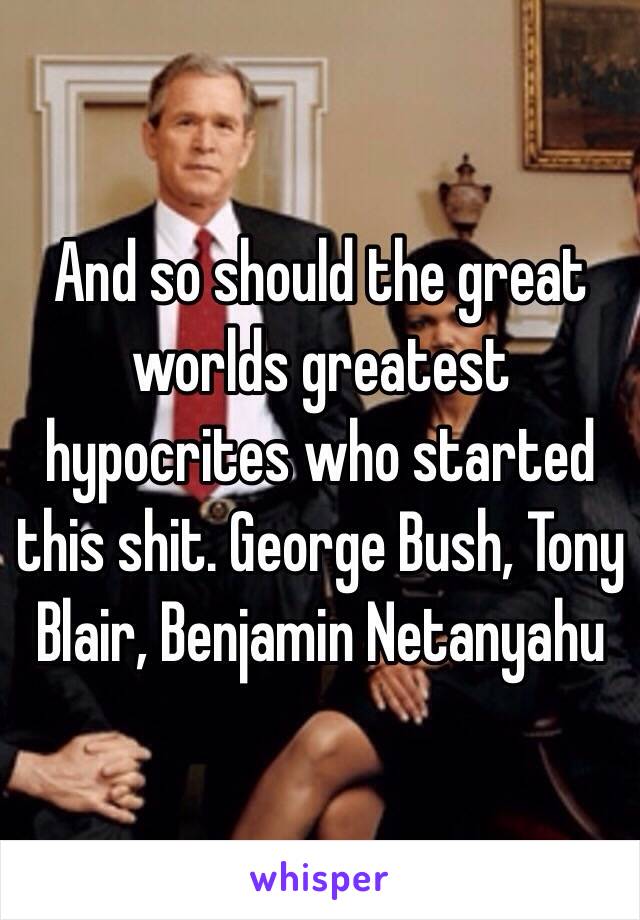 And so should the great worlds greatest hypocrites who started this shit. George Bush, Tony Blair, Benjamin Netanyahu 