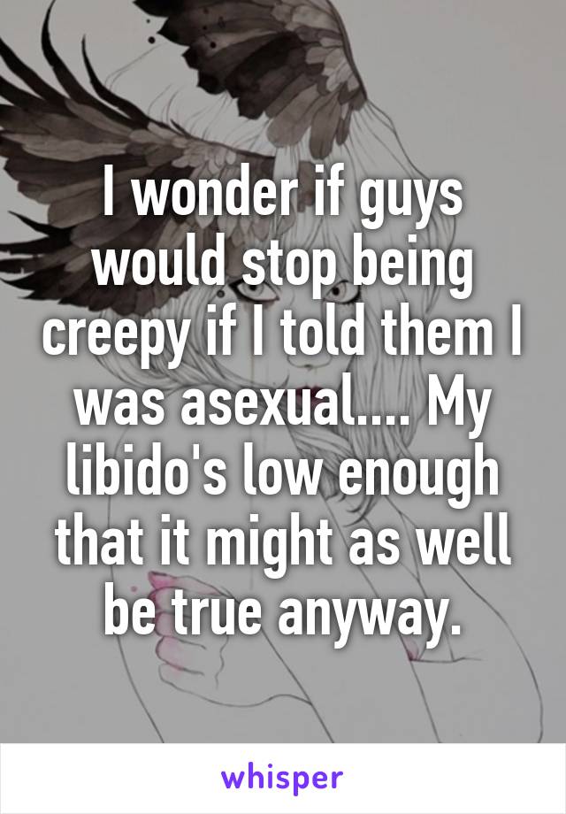 I wonder if guys would stop being creepy if I told them I was asexual.... My libido's low enough that it might as well be true anyway.