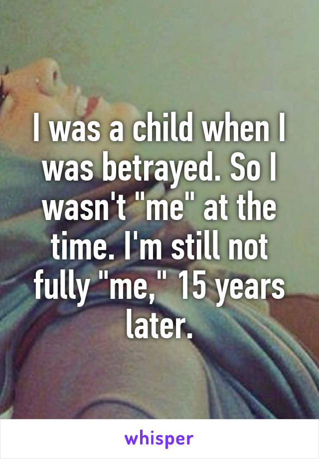 I was a child when I was betrayed. So I wasn't "me" at the time. I'm still not fully "me," 15 years later.