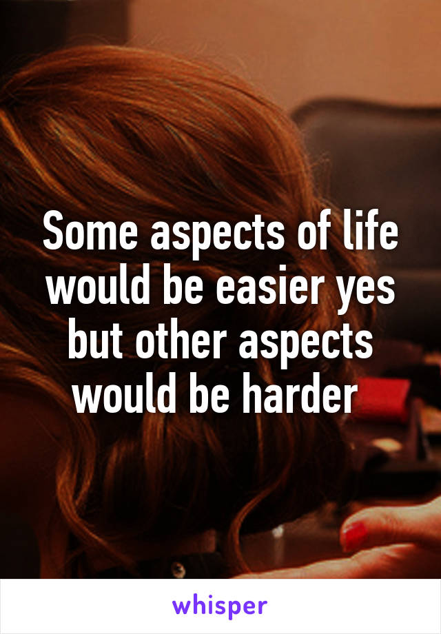 Some aspects of life would be easier yes but other aspects would be harder 