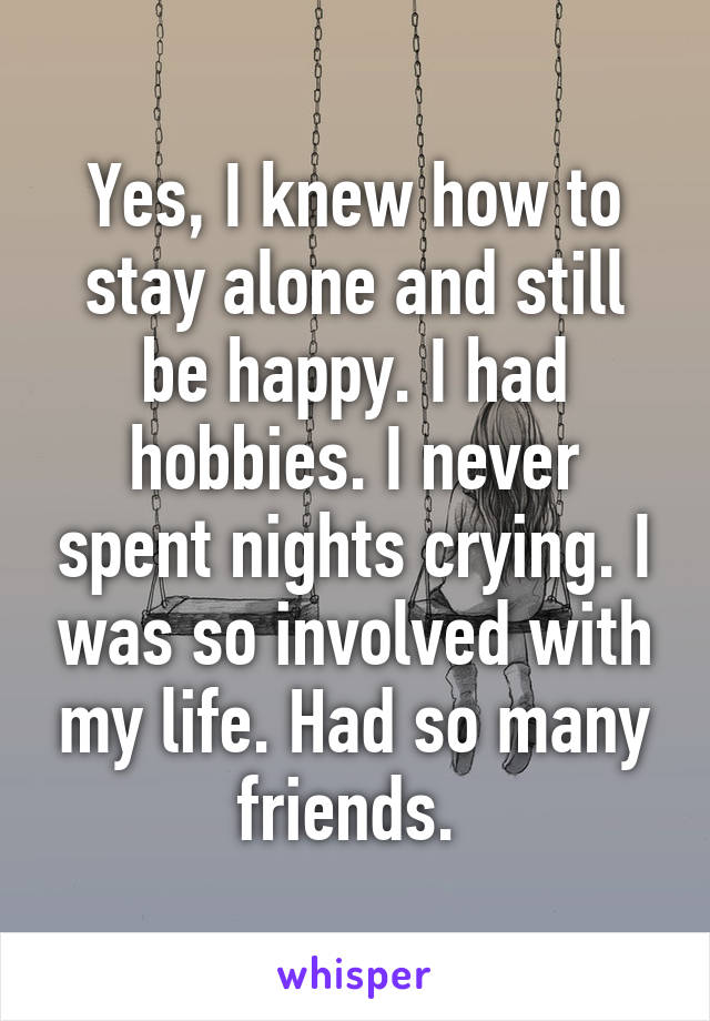 Yes, I knew how to stay alone and still be happy. I had hobbies. I never spent nights crying. I was so involved with my life. Had so many friends. 