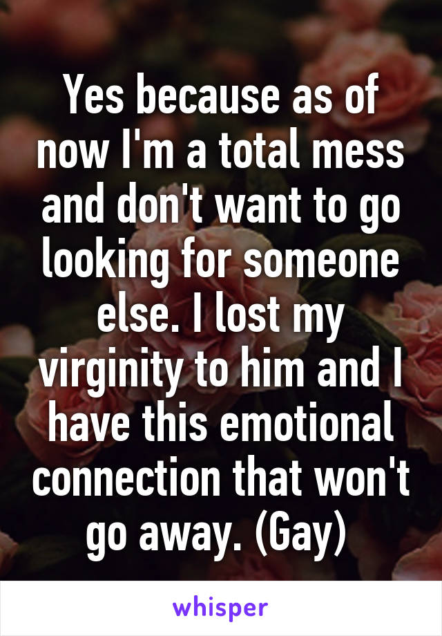 Yes because as of now I'm a total mess and don't want to go looking for someone else. I lost my virginity to him and I have this emotional connection that won't go away. (Gay) 