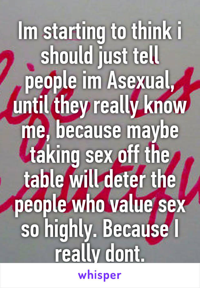 Im starting to think i should just tell people im Asexual, until they really know me, because maybe taking sex off the table will deter the people who value sex so highly. Because I really dont.