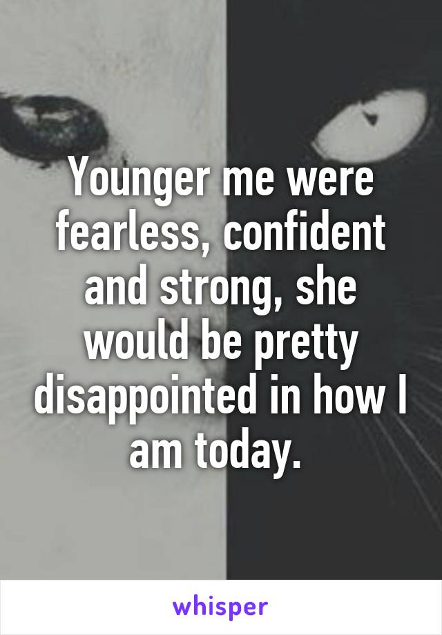 Younger me were fearless, confident and strong, she would be pretty disappointed in how I am today. 