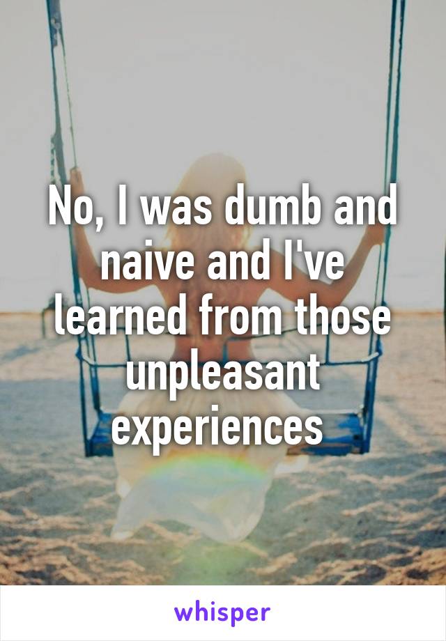 No, I was dumb and naive and I've learned from those unpleasant experiences 