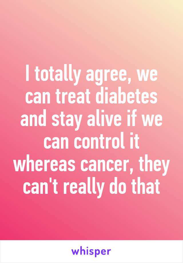 I totally agree, we can treat diabetes and stay alive if we can control it whereas cancer, they can't really do that
